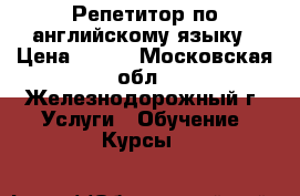 Репетитор по английскому языку › Цена ­ 500 - Московская обл., Железнодорожный г. Услуги » Обучение. Курсы   